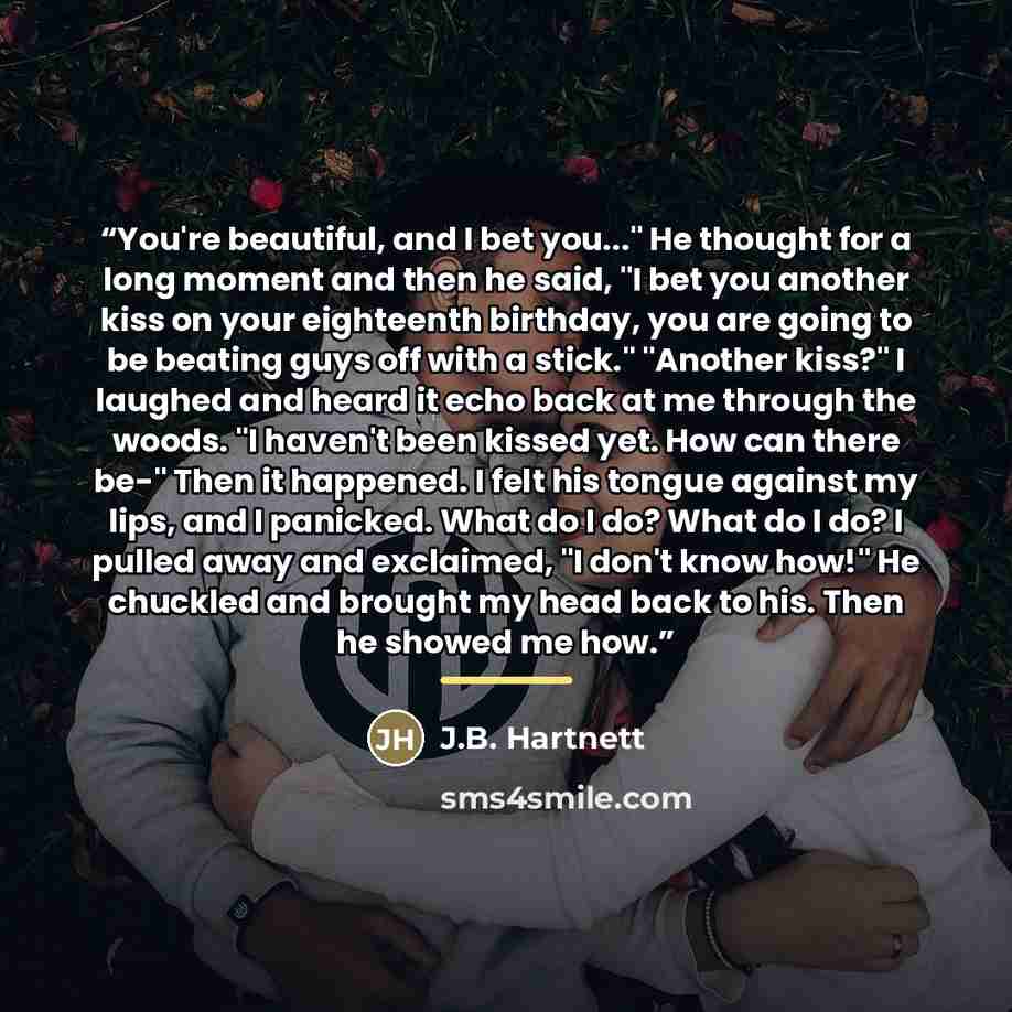 “You're beautiful, and I bet you..." He thought for a long moment and then he said, "I bet you another kiss on your eighteenth birthday, you are going to be beating guys off with a stick." "Another kiss?" I laughed and heard it echo back at me through the woods. "I haven't been kissed yet. How can…” quote by J.B. Hartnett