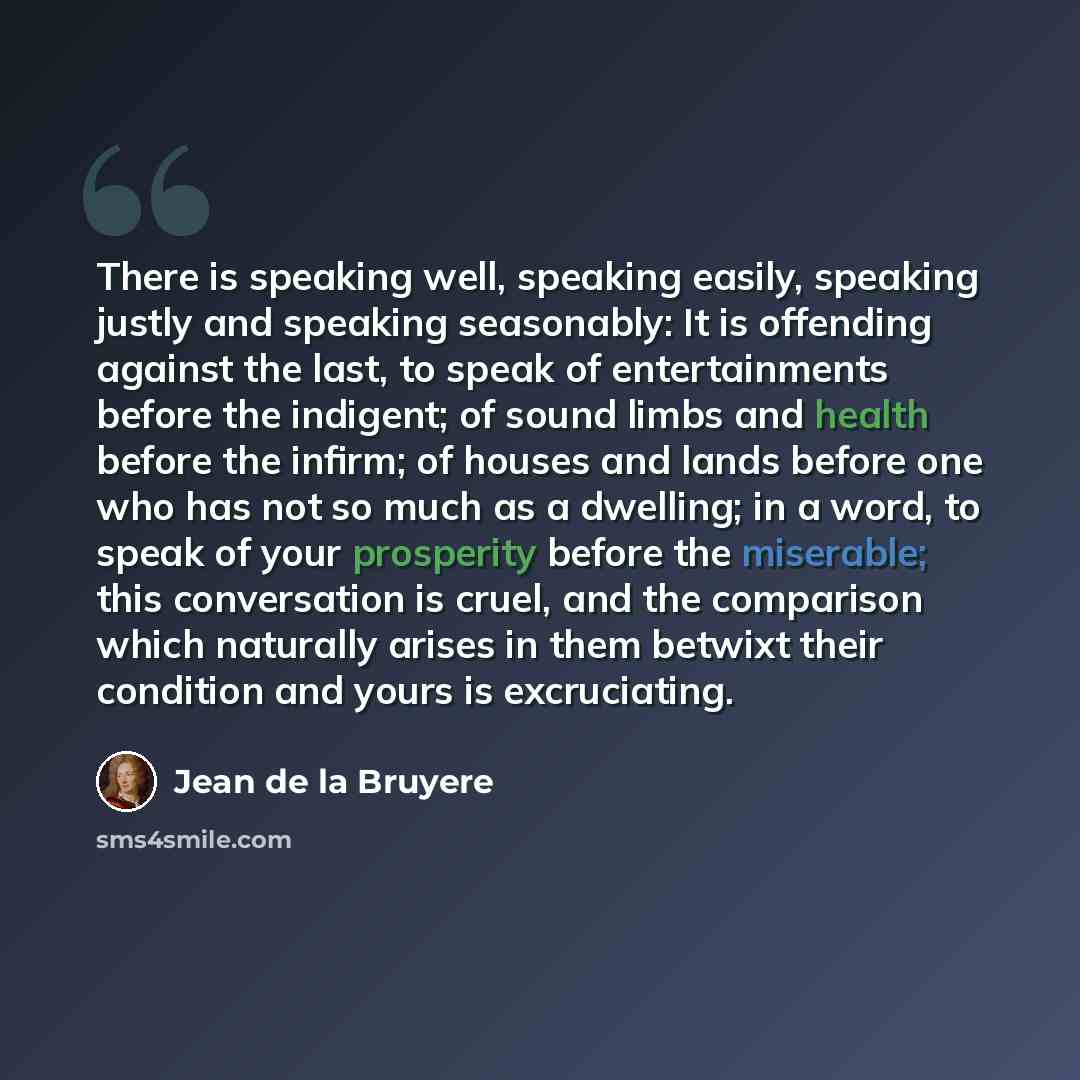 “There is speaking well, speaking easily, speaking justly and speaking seasonably: It is offending against the last, to speak of entertainments before the indigent; of sound limbs and health before the infirm; of houses and lands before one who has not so much as a dwelling; in a word, to speak of…” quote by Jean de la Bruyere