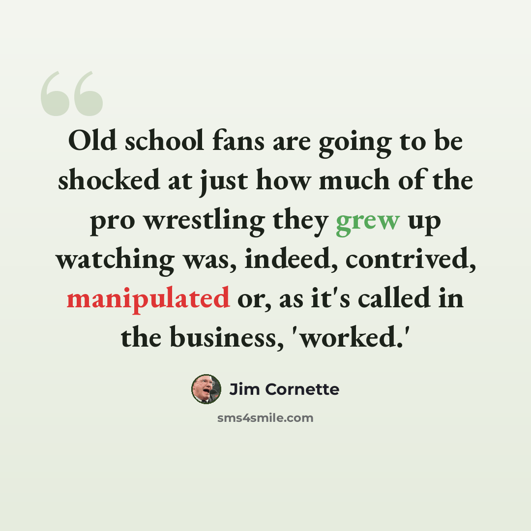 “Old school fans are going to be shocked at just how much of the pro wrestling they grew up watching was, indeed, contrived, manipulated or, as it's called in the business, 'worked.'” quote by Jim Cornette