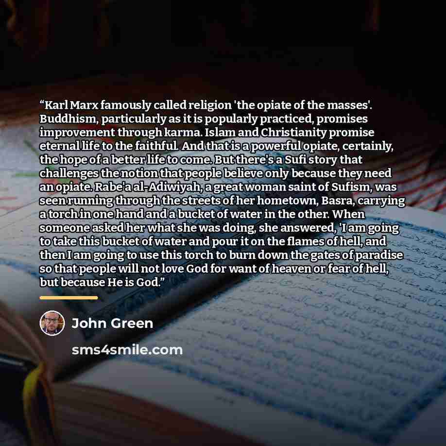 “Karl Marx famously called religion 'the opiate of the masses'. Buddhism, particularly as it is popularly practiced, promises improvement through karma. Islam and Christianity promise eternal life to the faithful. And that is a powerful opiate, certainly, the hope of a better life to come. But…” quote by John Green