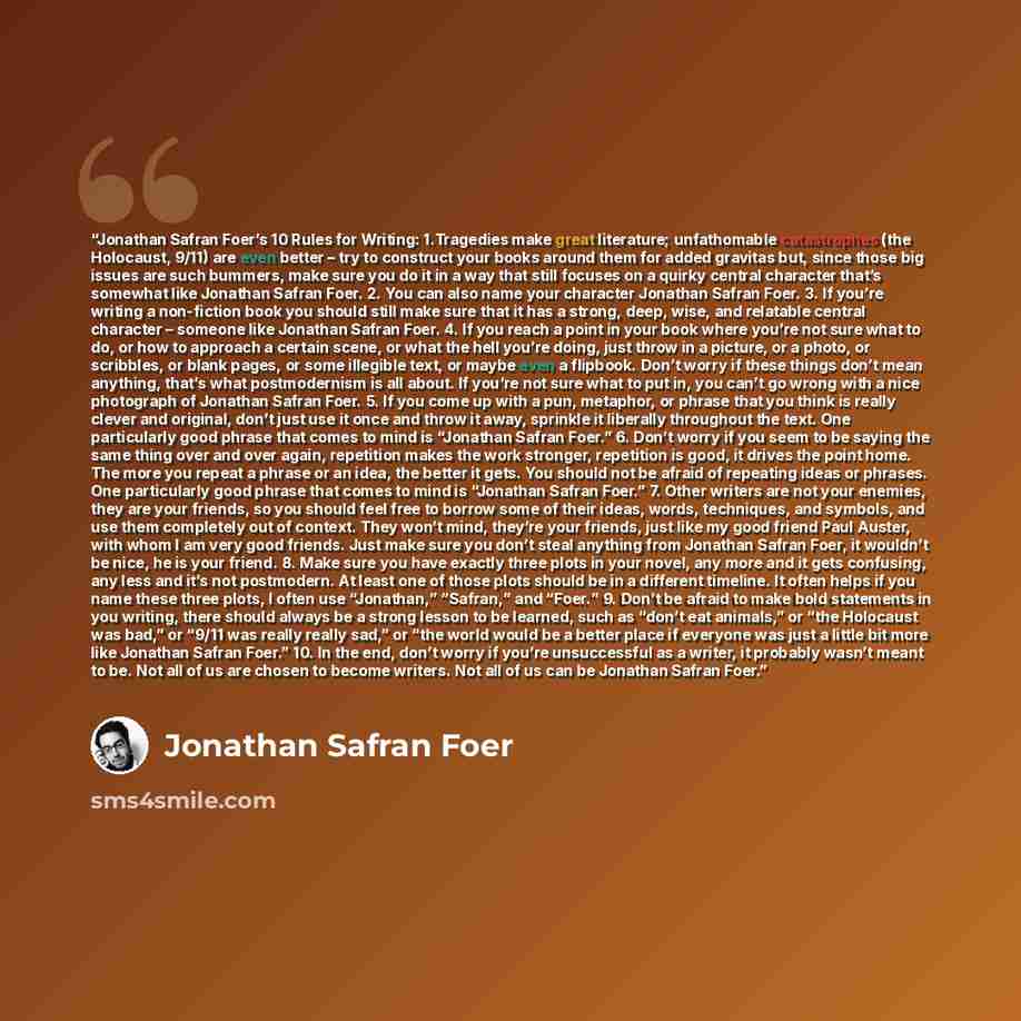 “Jonathan Safran Foer’s 10 Rules for Writing: 1.Tragedies make great literature; unfathomable catastrophes (the Holocaust, 9/11) are even better – try to construct your books around them for added gravitas but, since those big issues are such bummers, make sure you do it in a way that still focuses…” quote by Jonathan Safran Foer