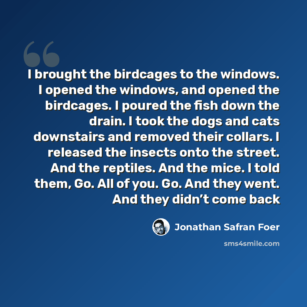 “I brought the birdcages to the windows. I opened the windows, and opened the birdcages. I poured the fish down the drain. I took the dogs and cats downstairs and removed their collars. I released the insects onto the street. And the reptiles. And the mice. I told them, Go. All of you. Go. And they…” quote by Jonathan Safran Foer