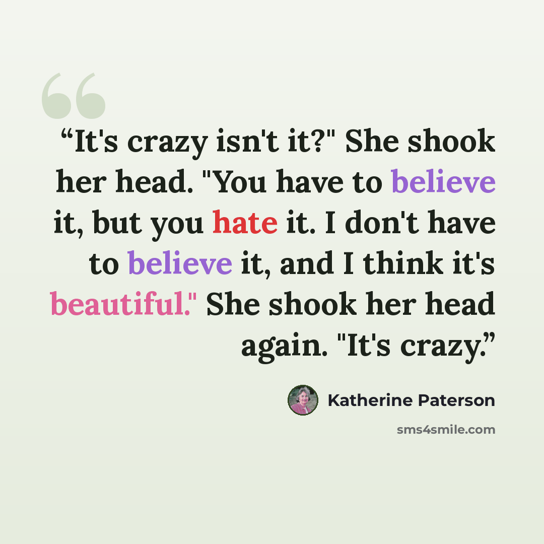 “It's crazy isn't it?" She shook her head. "You have to believe it, but you hate it. I don't have to believe it, and I think it's beautiful." She shook her head again. "It's crazy.” quote by Katherine Paterson