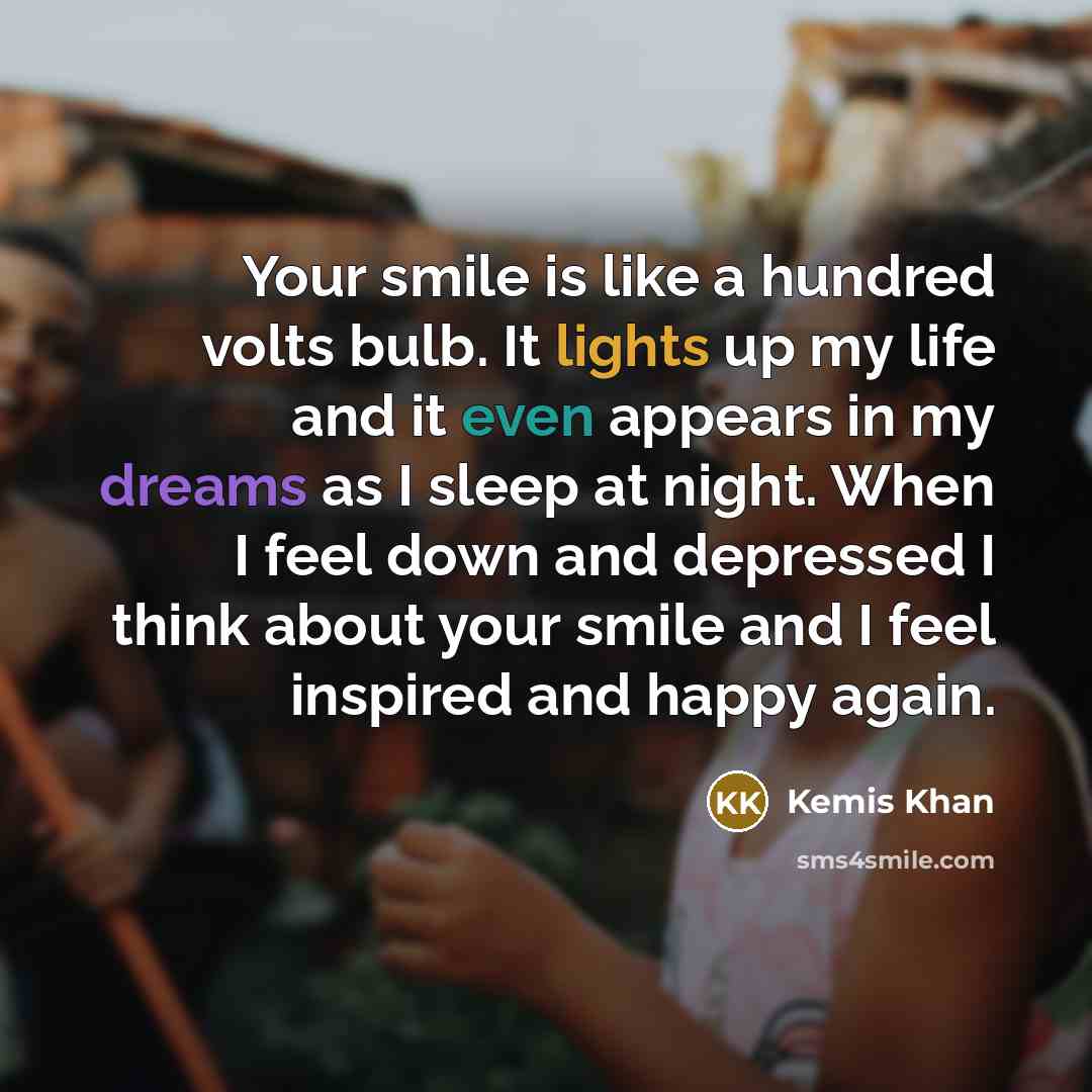 “Your smile is like a hundred volts bulb. It lights up my life and it even appears in my dreams as I sleep at night. When I feel down and depressed I think about your smile and I feel inspired and happy again.” quote by Kemis Khan