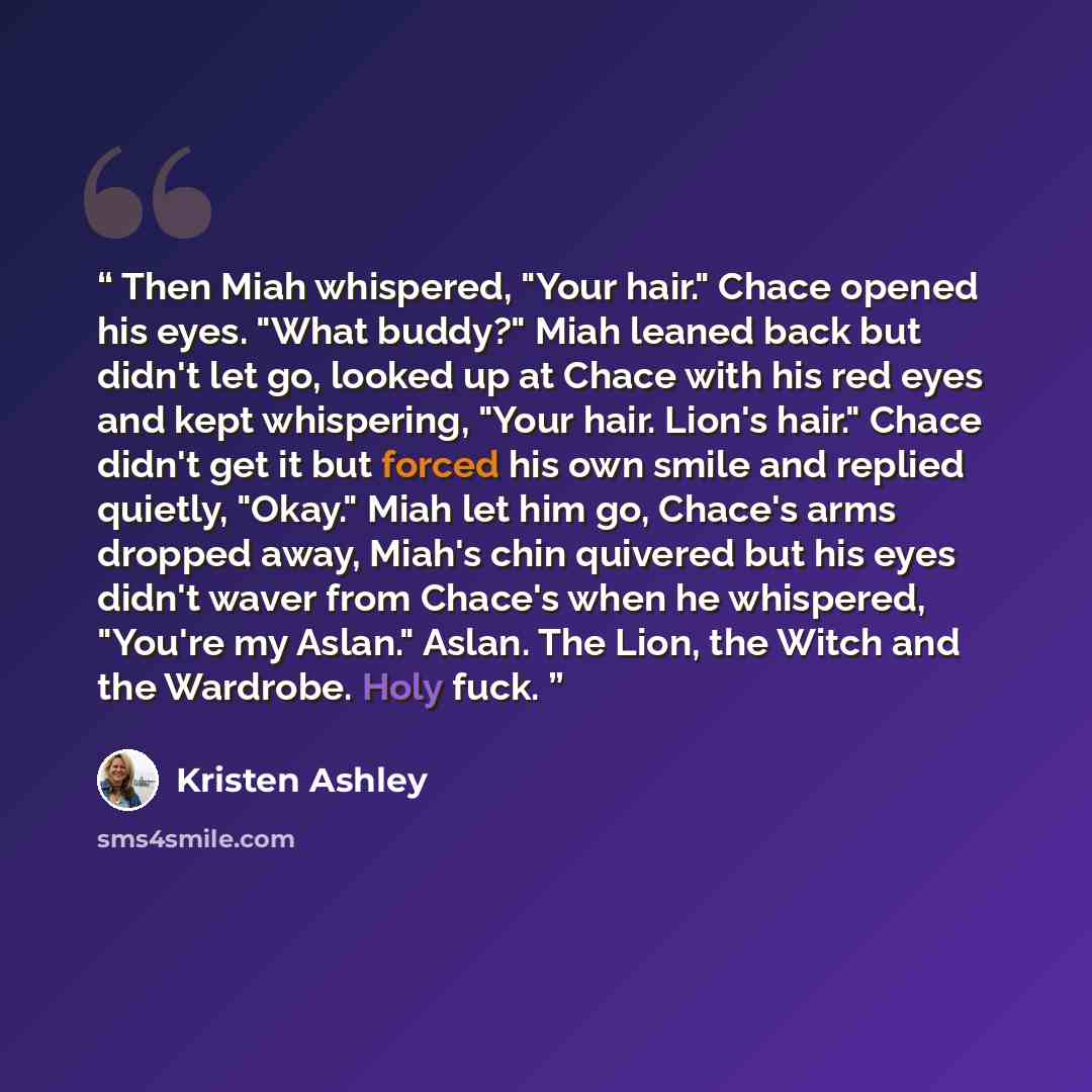 “Then Miah whispered, "Your hair." Chace opened his eyes. "What buddy?" Miah leaned back but didn't let go, looked up at Chace with his red eyes and kept whispering, "Your hair. Lion's hair." Chace didn't get it but forced his own smile and replied quietly, "Okay." Miah let him go, Chace's arms…” quote by Kristen Ashley
