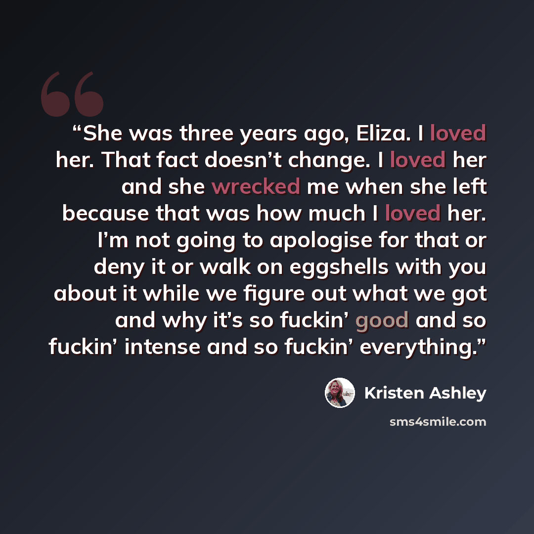“She was three years ago, Eliza. I loved her. That fact doesn’t change. I loved her and she wrecked me when she left because that was how much I loved her. I’m not going to apologise for that or deny it or walk on eggshells with you about it while we figure out what we got and why it’s so fuckin’…” quote by Kristen Ashley