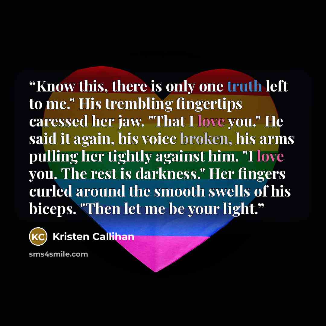 “Know this, there is only one truth left to me." His trembling fingertips caressed her jaw. "That I love you." He said it again, his voice broken, his arms pulling her tightly against him. "I love you. The rest is darkness." Her fingers curled around the smooth swells of his biceps. "Then let me be…” quote by Kristen Callihan