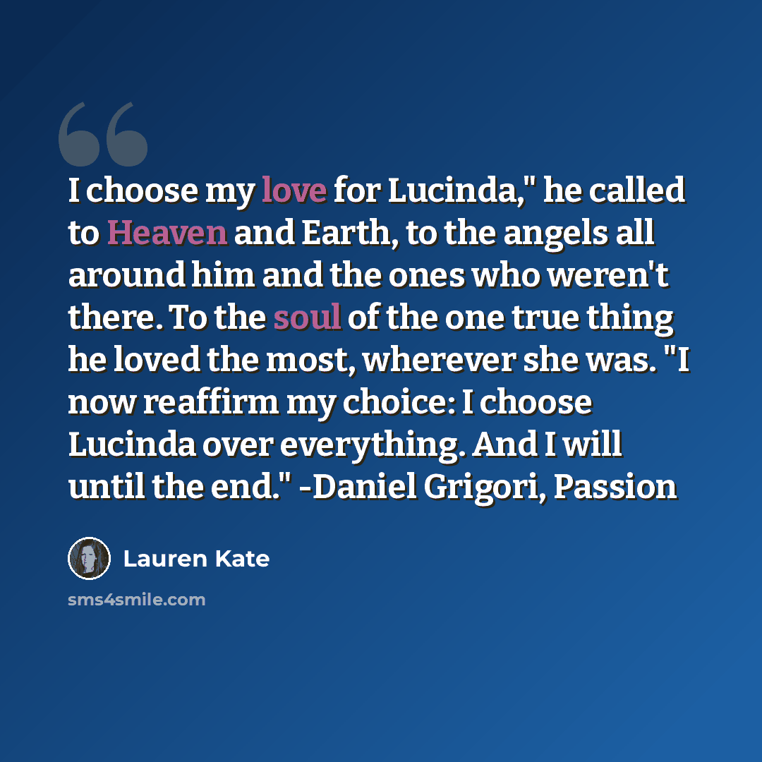 “I choose my love for Lucinda," he called to Heaven and Earth, to the angels all around him and the ones who weren't there. To the soul of the one true thing he loved the most, wherever she was. "I now reaffirm my choice: I choose Lucinda over everything. And I will until the end." -Daniel Grigori…” quote by Lauren Kate