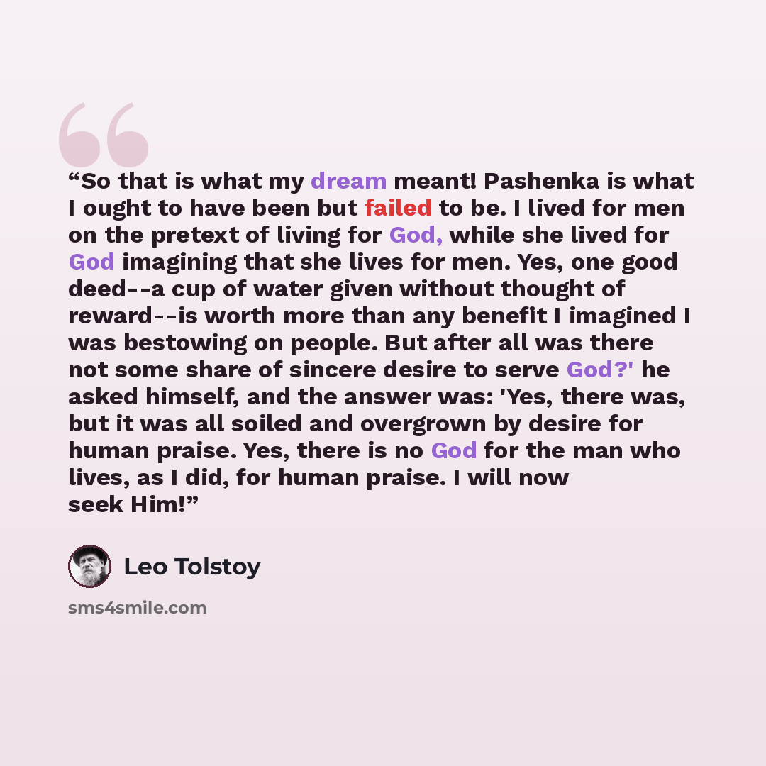 “So that is what my dream meant! Pashenka is what I ought to have been but failed to be. I lived for men on the pretext of living for God, while she lived for God imagining that she lives for men. Yes, one good deed--a cup of water given without thought of reward--is worth more than any benefit I…” quote by Leo Tolstoy