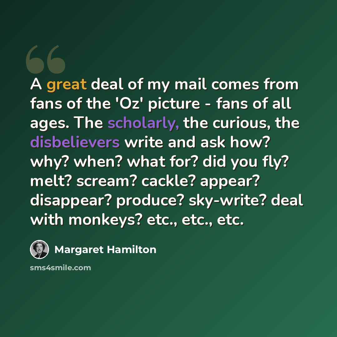 “A great deal of my mail comes from fans of the 'Oz' picture - fans of all ages. The scholarly, the curious, the disbelievers write and ask how? why? when? what for? did you fly? melt? scream? cackle? appear? disappear? produce? sky-write? deal with monkeys? etc., etc., etc.” quote by Margaret Hamilton