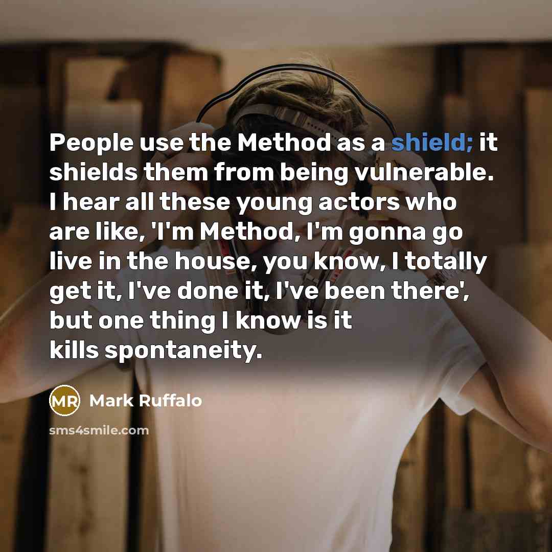 “People use the Method as a shield; it shields them from being vulnerable. I hear all these young actors who are like, 'I'm Method, I'm gonna go live in the house, you know, I totally get it, I've done it, I've been there', but one thing I know is it kills spontaneity.” quote by Mark Ruffalo