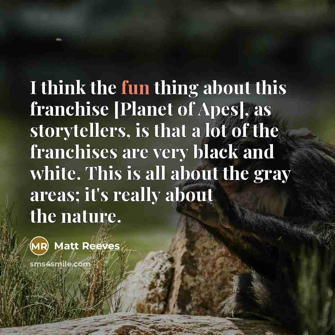 “I think the fun thing about this franchise [Planet of Apes], as storytellers, is that a lot of the franchises are very black and white. This is all about the gray areas; it's really about the nature.” quote by Matt Reeves