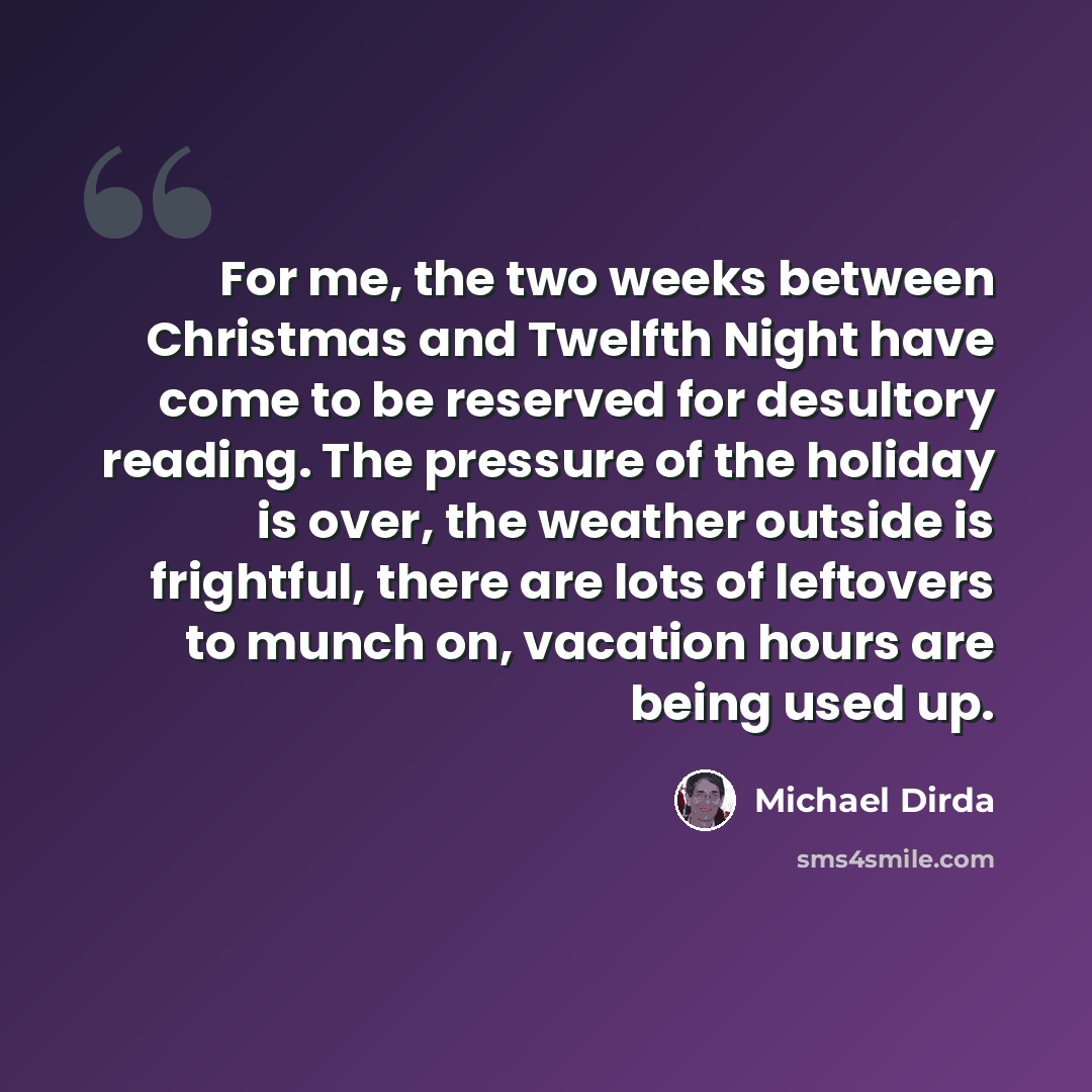 “For me, the two weeks between Christmas and Twelfth Night have come to be reserved for desultory reading. The pressure of the holiday is over, the weather outside is frightful, there are lots of leftovers to munch on, vacation hours are being used up.” quote by Michael Dirda