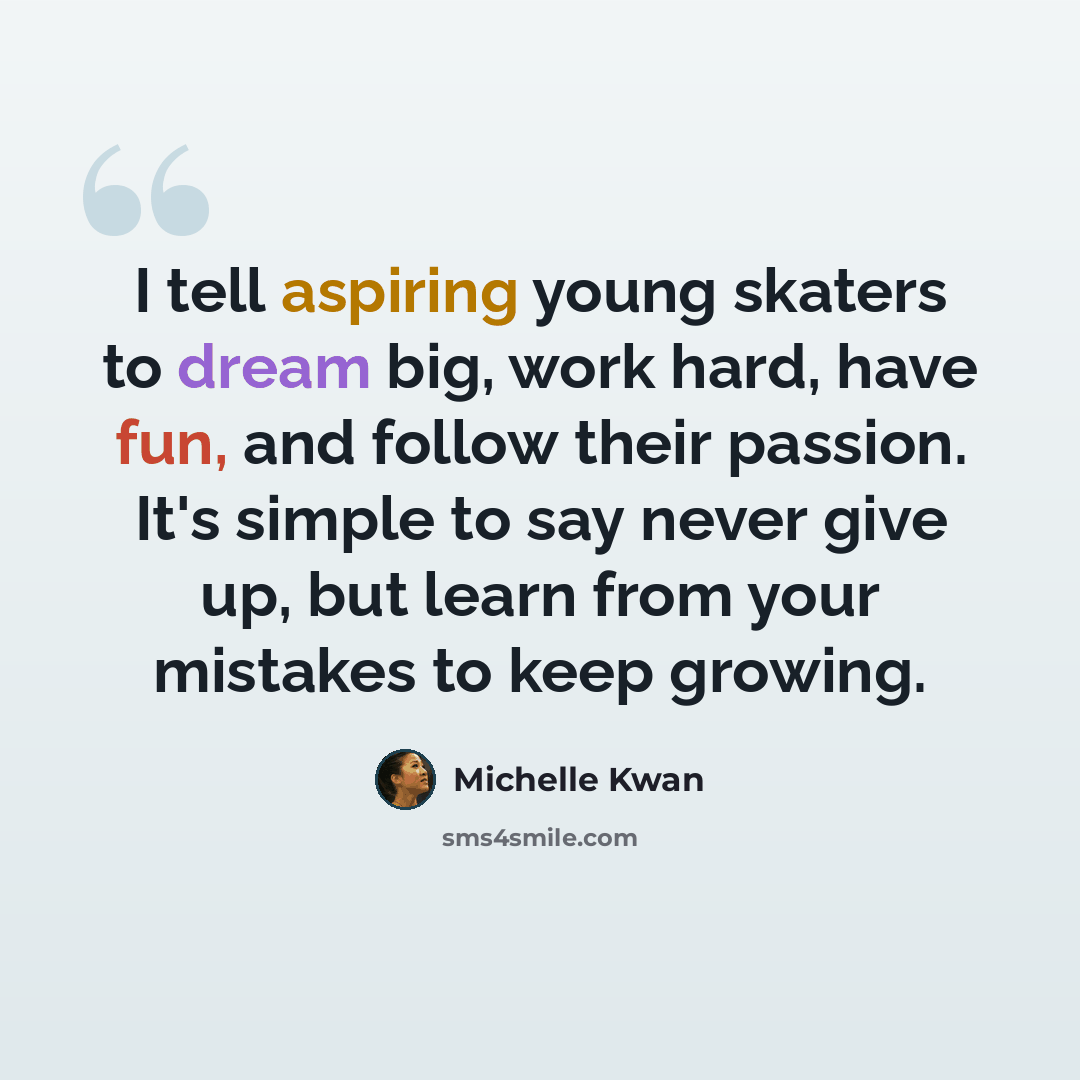 “I tell aspiring young skaters to dream big, work hard, have fun, and follow their passion. It's simple to say never give up, but learn from your mistakes to keep growing.” quote by Michelle Kwan