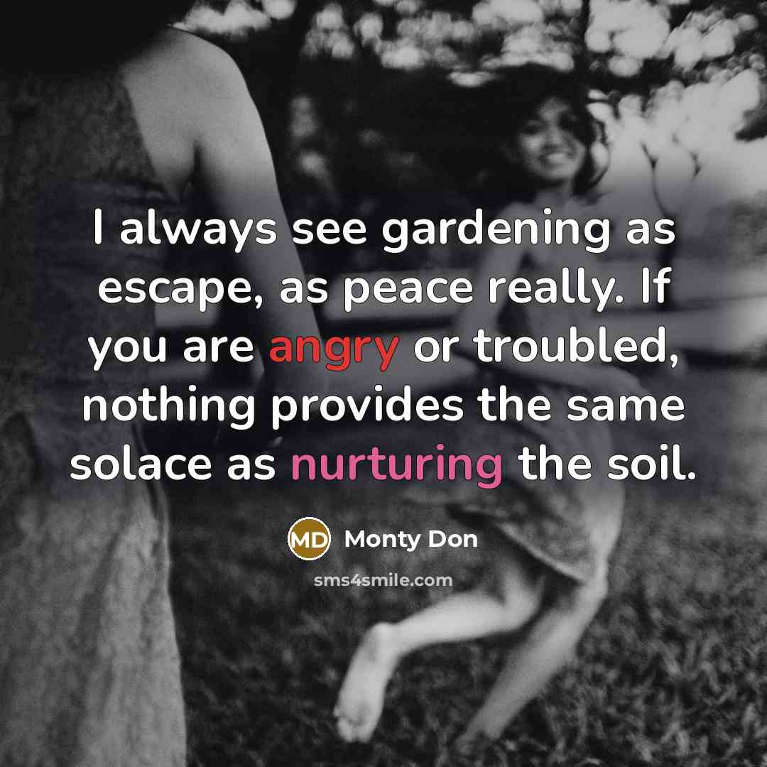 “I always see gardening as escape, as peace really. If you are angry or troubled, nothing provides the same solace as nurturing the soil.” quote by Monty Don