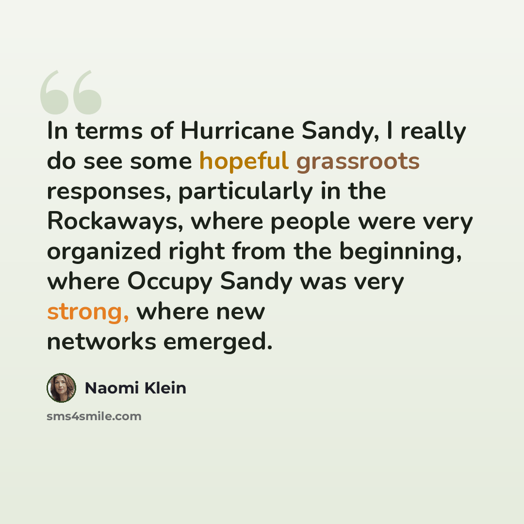 “In terms of Hurricane Sandy, I really do see some hopeful grassroots responses, particularly in the Rockaways, where people were very organized right from the beginning, where Occupy Sandy was very strong, where new networks emerged.” quote by Naomi Klein