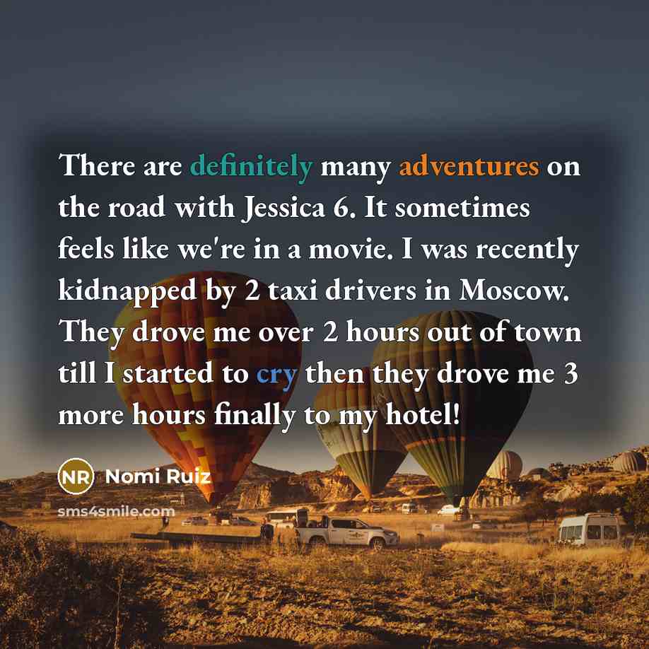 “There are definitely many adventures on the road with Jessica 6. It sometimes feels like we're in a movie. I was recently kidnapped by 2 taxi drivers in Moscow. They drove me over 2 hours out of town till I started to cry then they drove me 3 more hours finally to my hotel!” quote by Nomi Ruiz