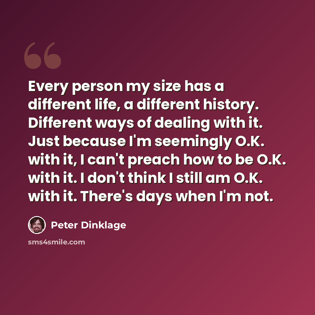 “Every person my size has a different life, a different history. Different ways of dealing with it. Just because I'm seemingly O.K. with it, I can't preach how to be O.K. with it. I don't think I still am O.K. with it. There's days when I'm not.” quote by Peter Dinklage