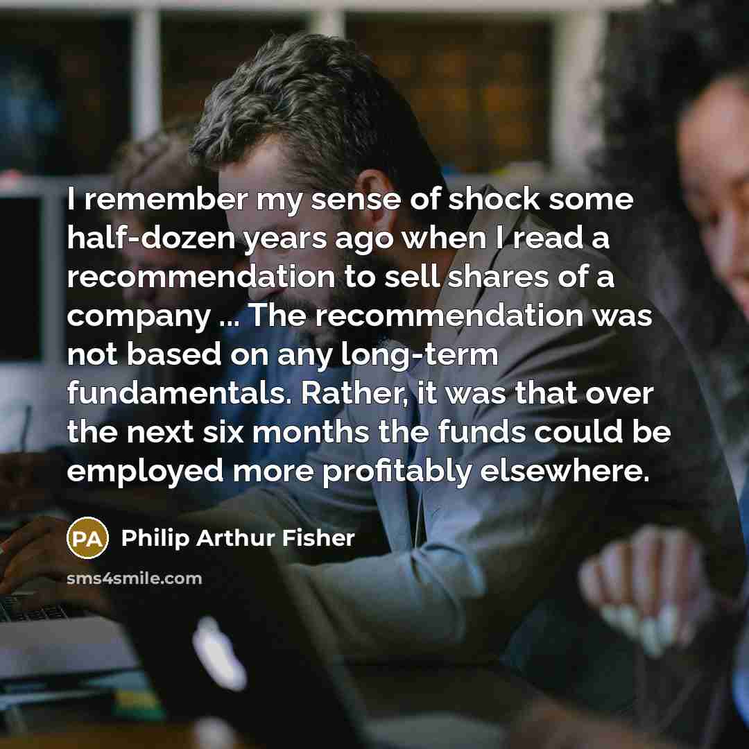 “I remember my sense of shock some half-dozen years ago when I read a recommendation to sell shares of a company ... The recommendation was not based on any long-term fundamentals. Rather, it was that over the next six months the funds could be employed more profitably elsewhere.” quote by Philip Arthur Fisher