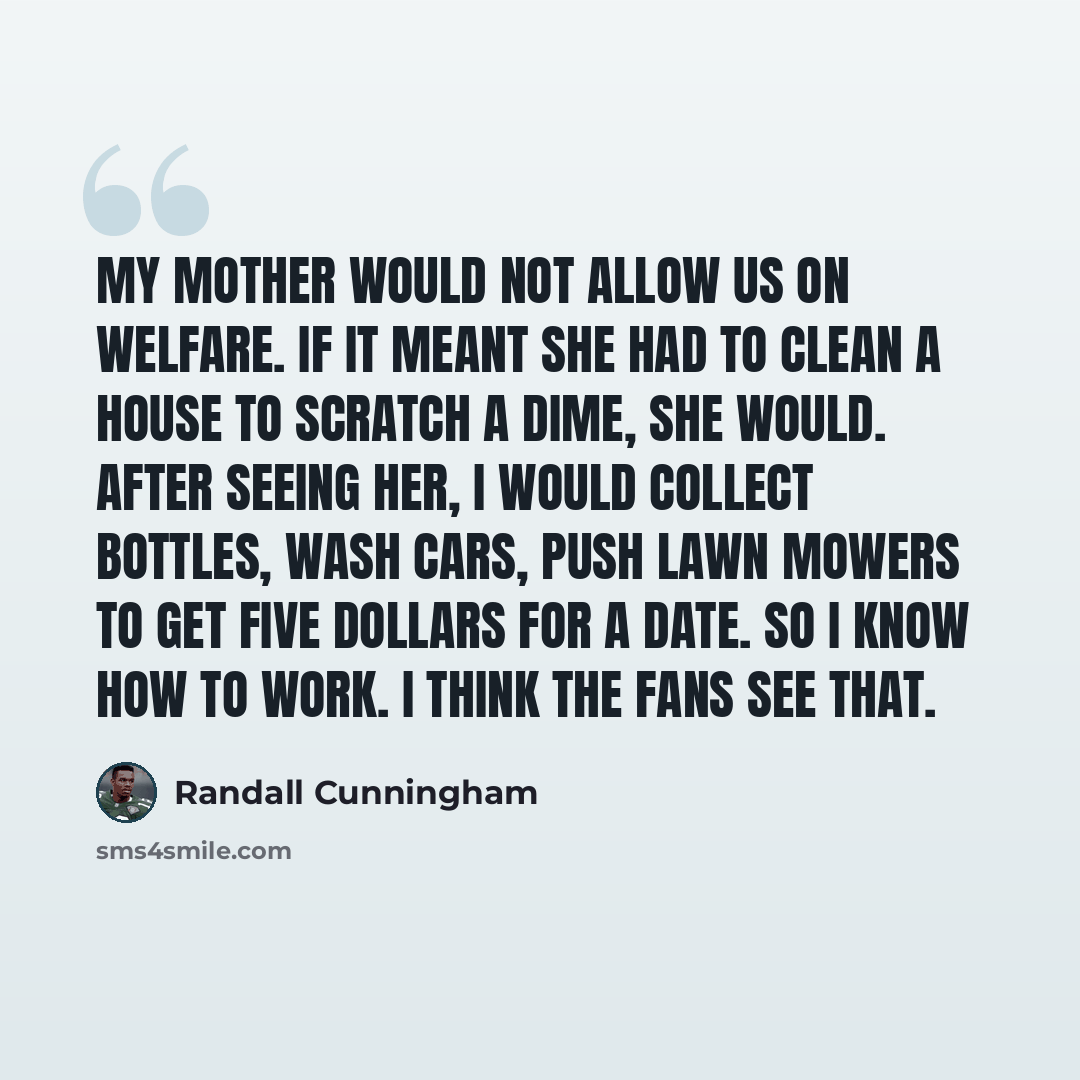 “My mother would not allow us on welfare. If it meant she had to clean a house to scratch a dime, she would. After seeing her, I would collect bottles, wash cars, push lawn mowers to get five dollars for a date. So I know how to work. I think the fans see that.” quote by Randall Cunningham