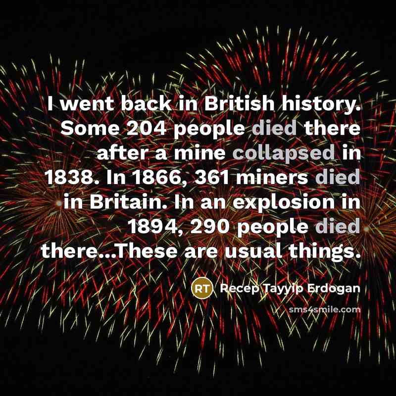 “I went back in British history. Some 204 people died there after a mine collapsed in 1838. In 1866, 361 miners died in Britain. In an explosion in 1894, 290 people died there...These are usual things.” quote by Recep Tayyip Erdogan