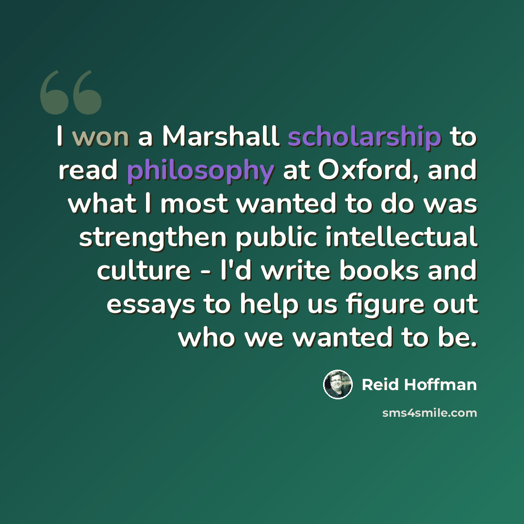 “I won a Marshall scholarship to read philosophy at Oxford, and what I most wanted to do was strengthen public intellectual culture - I'd write books and essays to help us figure out who we wanted to be.” quote by Reid Hoffman