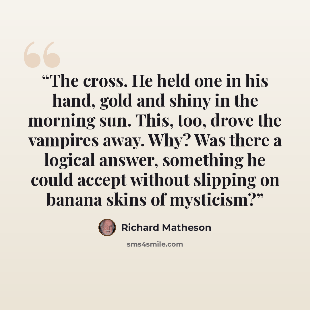 “The cross. He held one in his hand, gold and shiny in the morning sun. This, too, drove the vampires away. Why? Was there a logical answer, something he could accept without slipping on banana skins of mysticism?” quote by Richard Matheson