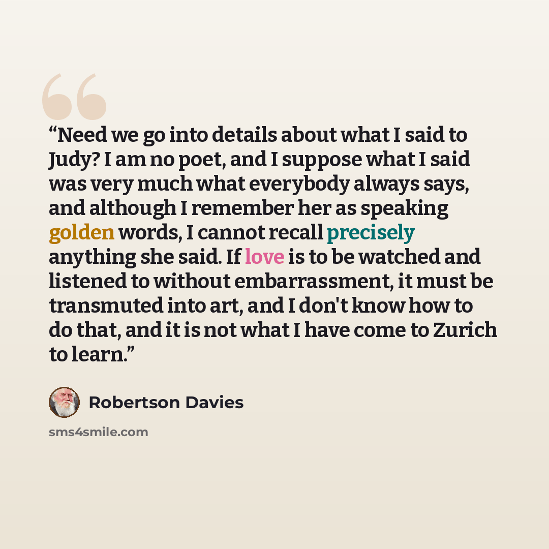“Need we go into details about what I said to Judy? I am no poet, and I suppose what I said was very much what everybody always says, and although I remember her as speaking golden words, I cannot recall precisely anything she said. If love is to be watched and listened to without embarrassment, it…” quote by Robertson Davies
