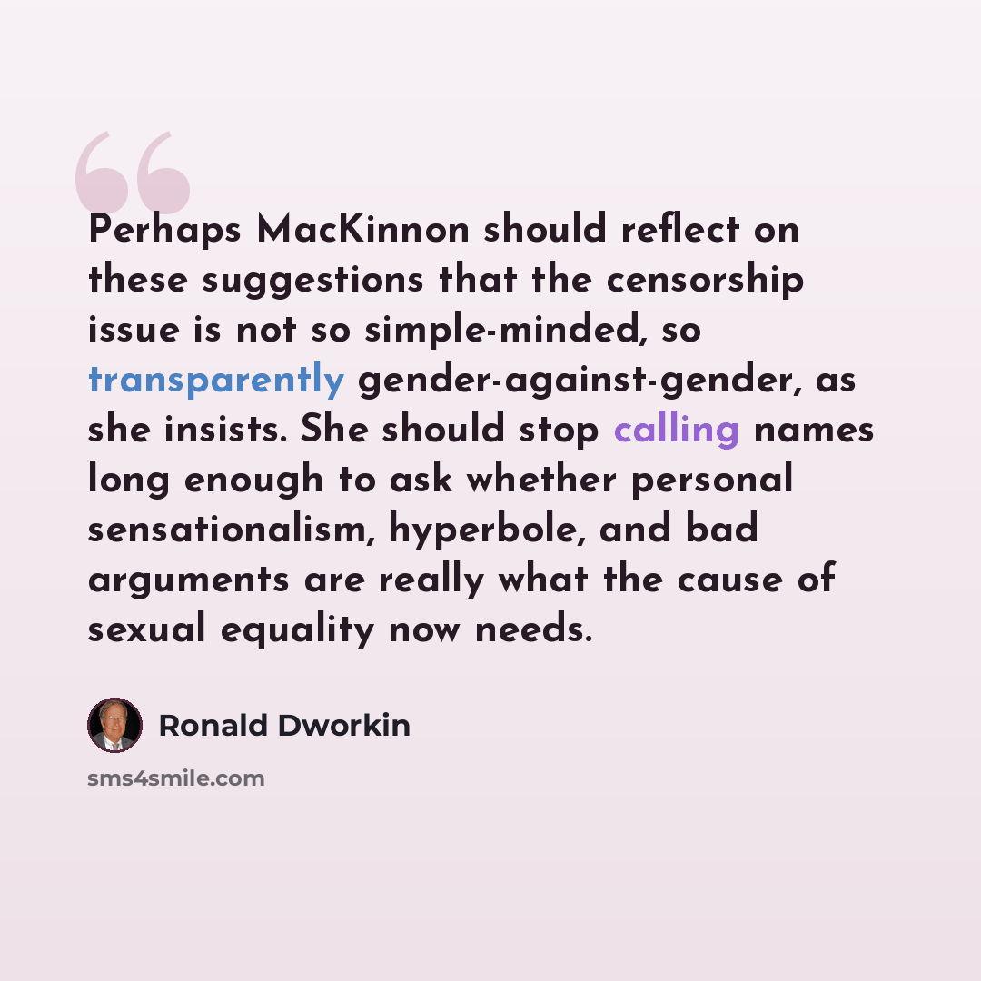 “Perhaps MacKinnon should reflect on these suggestions that the censorship issue is not so simple-minded, so transparently gender-against-gender, as she insists. She should stop calling names long enough to ask whether personal sensationalism, hyperbole, and bad arguments are really what the cause…” quote by Ronald Dworkin
