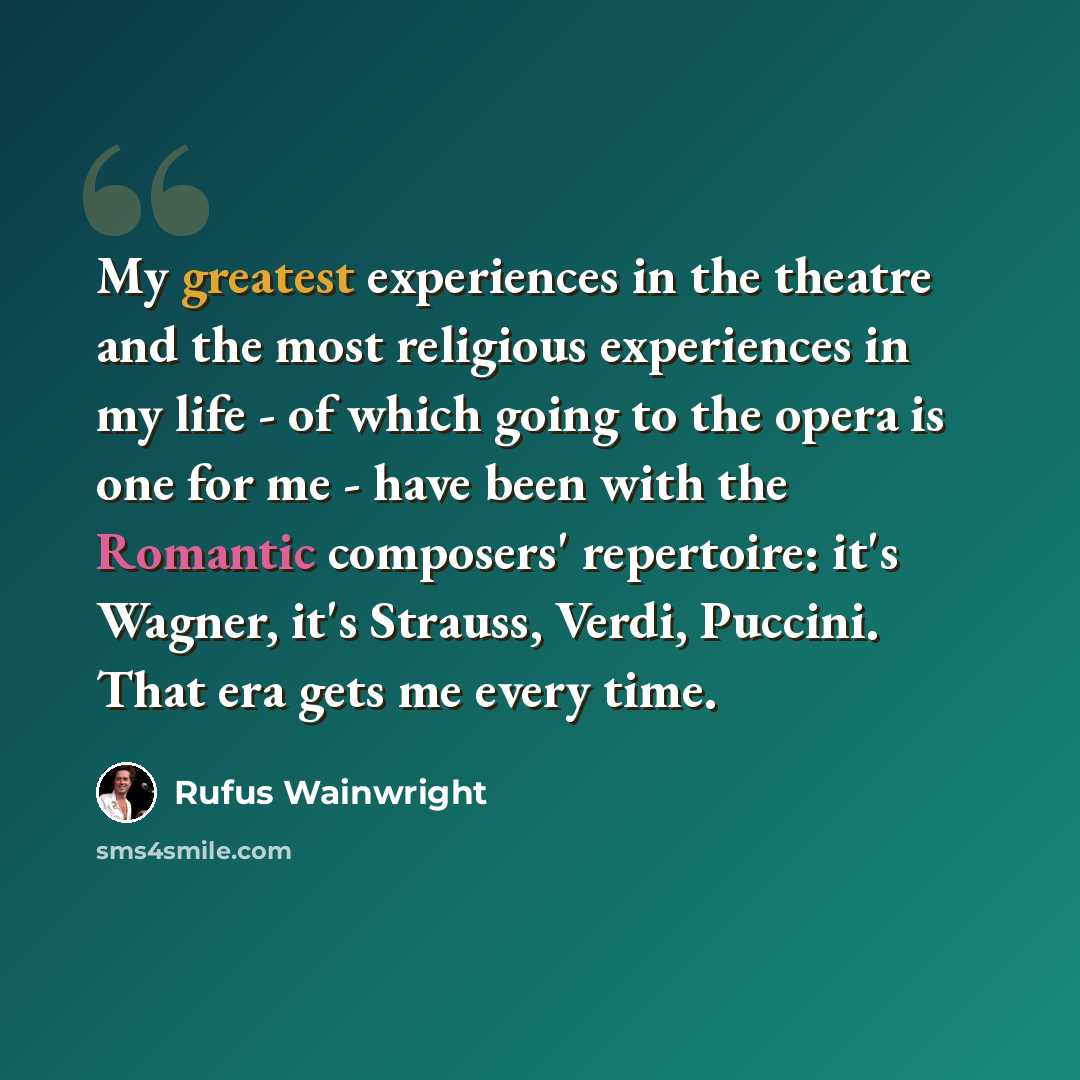 “My greatest experiences in the theatre and the most religious experiences in my life - of which going to the opera is one for me - have been with the Romantic composers' repertoire: it's Wagner, it's Strauss, Verdi, Puccini. That era gets me every time.” quote by Rufus Wainwright