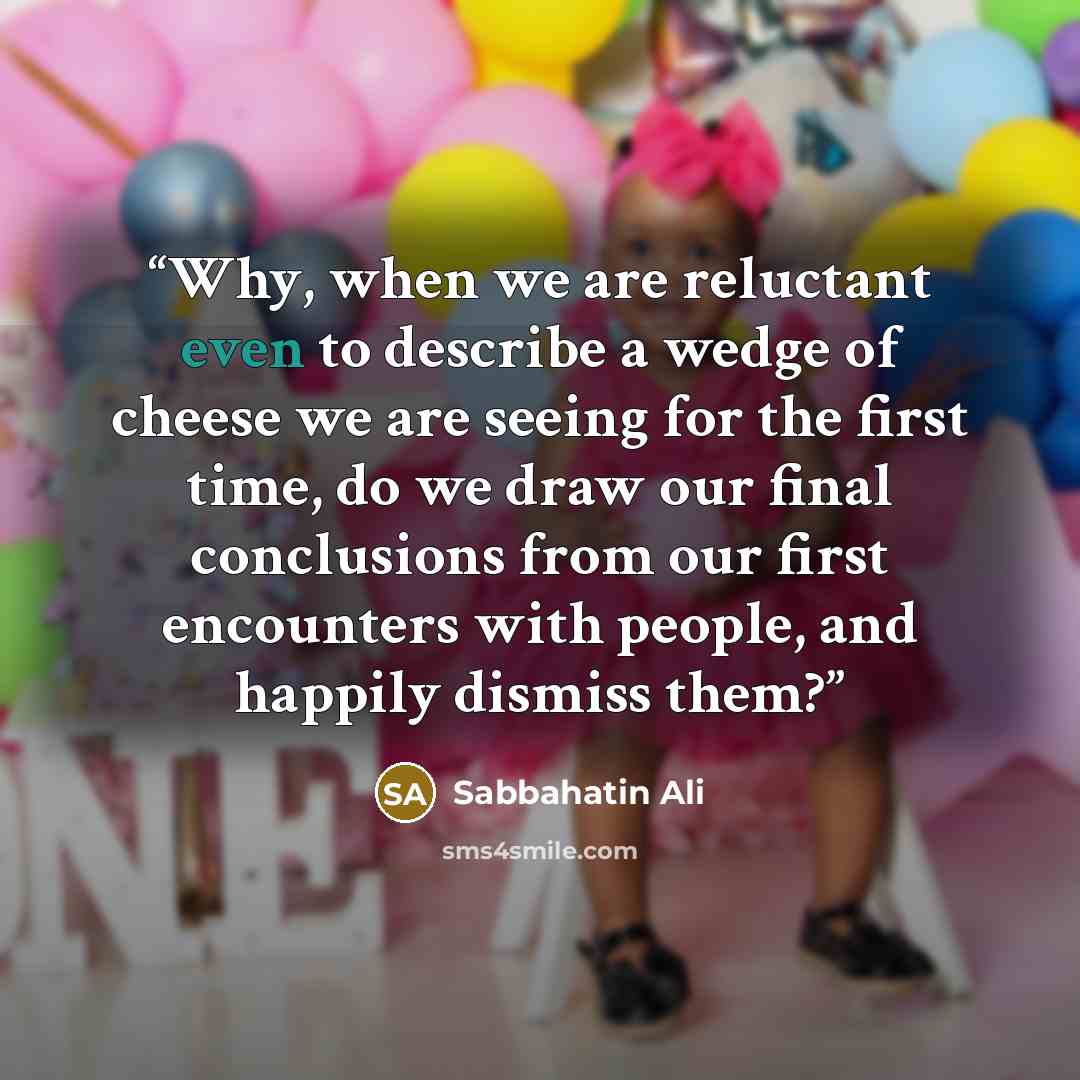 “Why, when we are reluctant even to describe a wedge of cheese we are seeing for the first time, do we draw our final conclusions from our first encounters with people, and happily dismiss them?” quote by Sabbahatin Ali