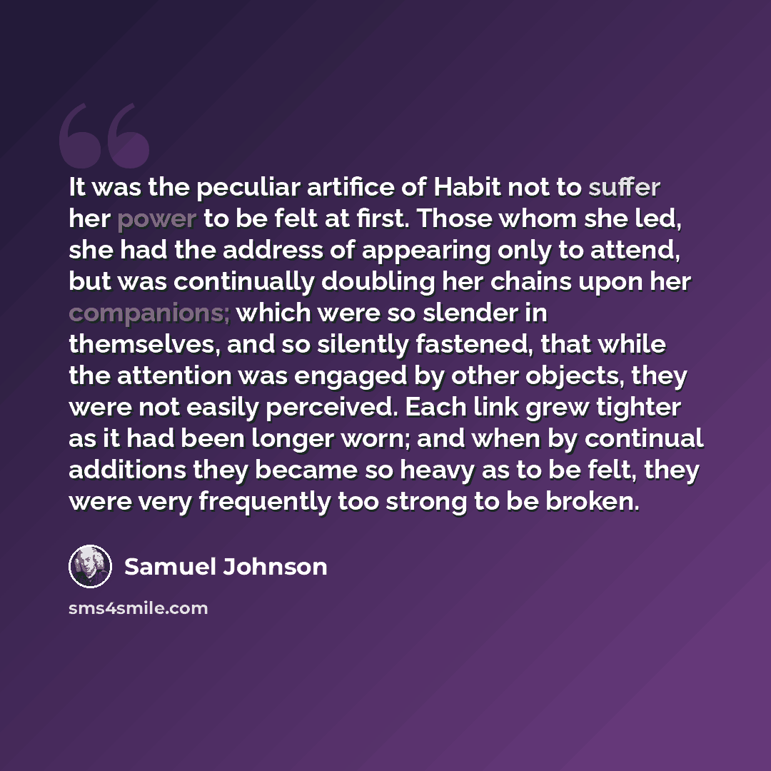 “It was the peculiar artifice of Habit not to suffer her power to be felt at first. Those whom she led, she had the address of appearing only to attend, but was continually doubling her chains upon her companions; which were so slender in themselves, and so silently fastened, that while the…” quote by Samuel Johnson