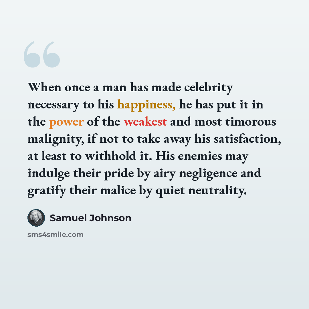 “When once a man has made celebrity necessary to his happiness, he has put it in the power of the weakest and most timorous malignity, if not to take away his satisfaction, at least to withhold it. His enemies may indulge their pride by airy negligence and gratify their malice by quiet neutrality.” quote by Samuel Johnson