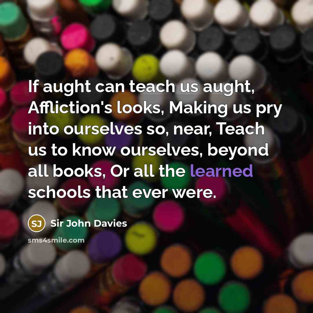“If aught can teach us aught, Affliction's looks, Making us pry into ourselves so, near, Teach us to know ourselves, beyond all books, Or all the learned schools that ever were.” quote by Sir John Davies