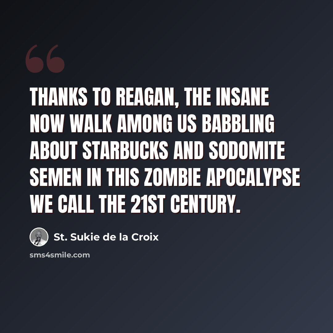 “Thanks to Reagan, the insane now walk among us babbling about Starbucks and sodomite semen in this zombie apocalypse we call the 21st century.” quote by St. Sukie de la Croix