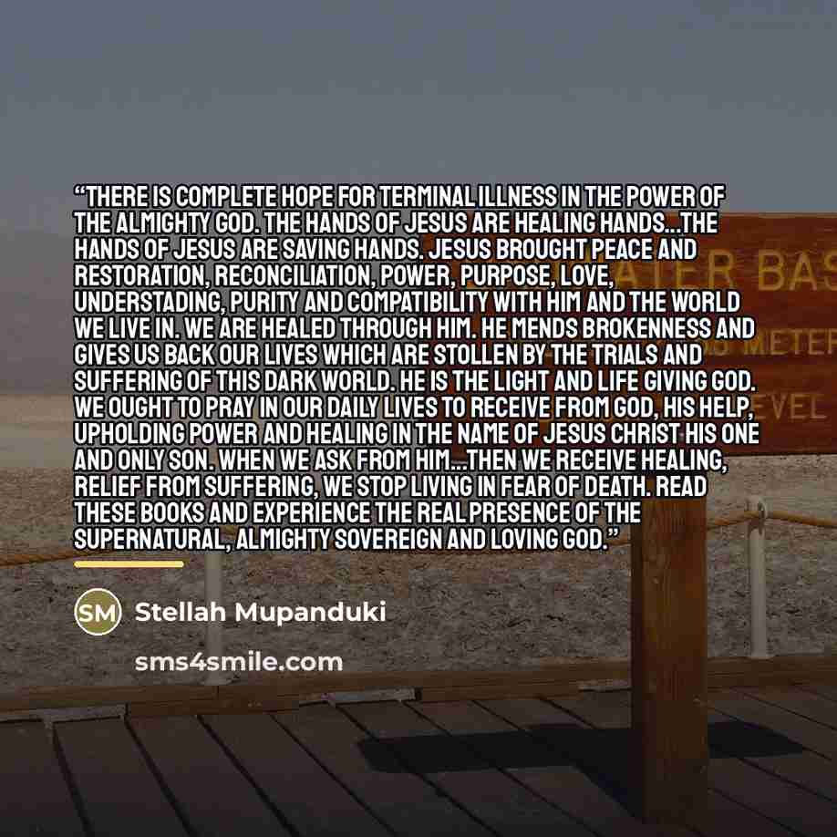 “There is complete hope for terminal illness in the power of the Almighty God. The hands of Jesus are healing hands...the hands of Jesus are saving hands. Jesus brought peace and restoration, reconciliation, power, purpose, love, understading, purity and compatibility with him and the world we live…” quote by Stellah Mupanduki