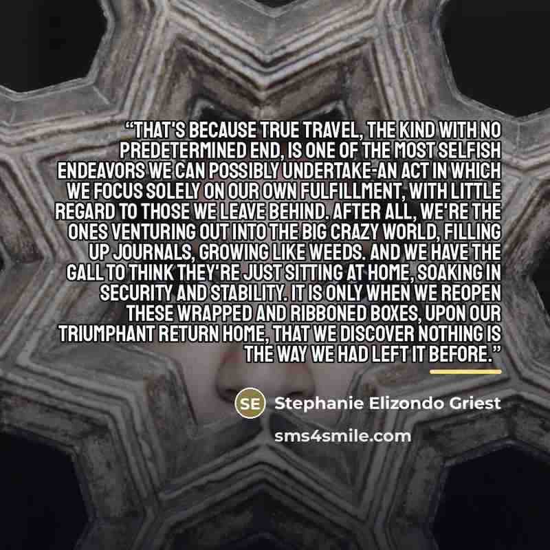 “That's because true travel, the kind with no predetermined end, is one of the most selfish endeavors we can possibly undertake-an act in which we focus solely on our own fulfillment, with little regard to those we leave behind. After all, we're the ones venturing out into the big crazy world…” quote by Stephanie Elizondo Griest