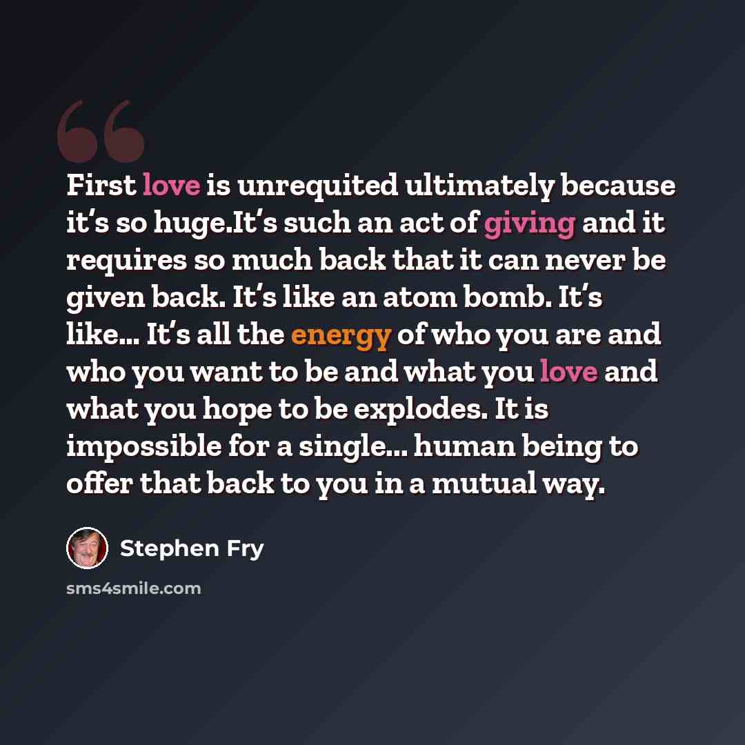 “First love is unrequited ultimately because it’s so huge.It’s such an act of giving and it requires so much back that it can never be given back. It’s like an atom bomb. It’s like… It’s all the energy of who you are and who you want to be and what you love and what you hope to be explodes. It is…” quote by Stephen Fry