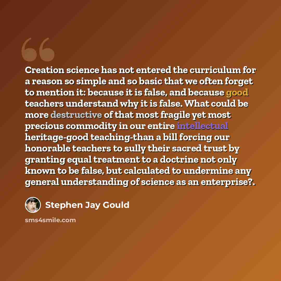 “Creation science has not entered the curriculum for a reason so simple and so basic that we often forget to mention it: because it is false, and because good teachers understand why it is false. What could be more destructive of that most fragile yet most precious commodity in our entire…” quote by Stephen Jay Gould