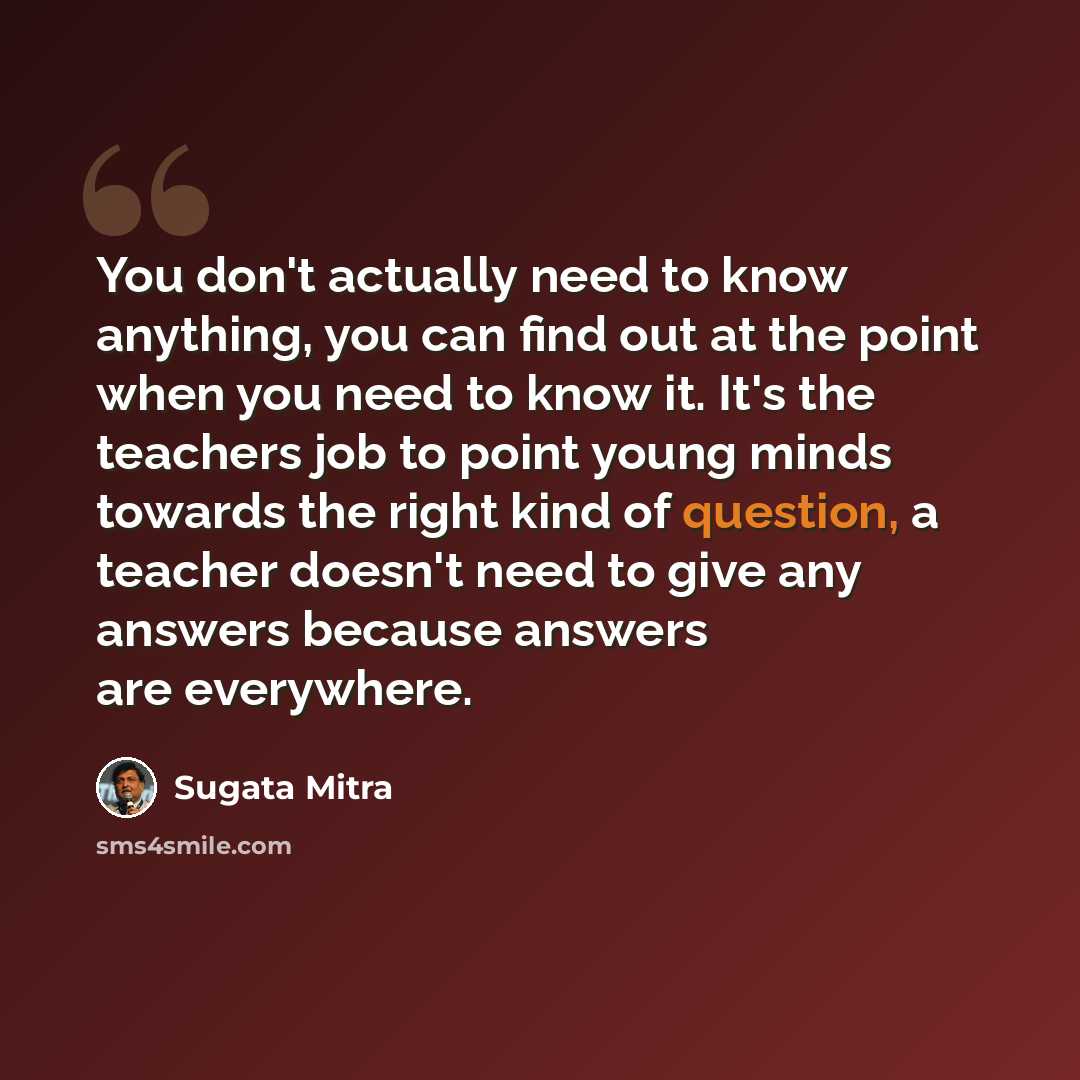 “You don't actually need to know anything, you can find out at the point when you need to know it. It's the teachers job to point young minds towards the right kind of question, a teacher doesn't need to give any answers because answers are everywhere.” quote by Sugata Mitra