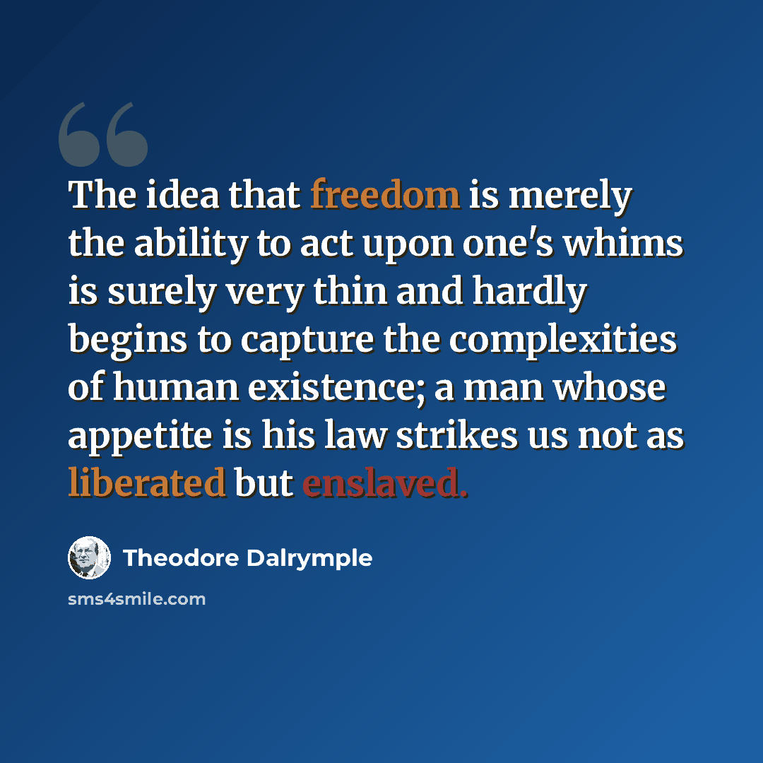 “The idea that freedom is merely the ability to act upon one's whims is surely very thin and hardly begins to capture the complexities of human existence; a man whose appetite is his law strikes us not as liberated but enslaved.” quote by Theodore Dalrymple