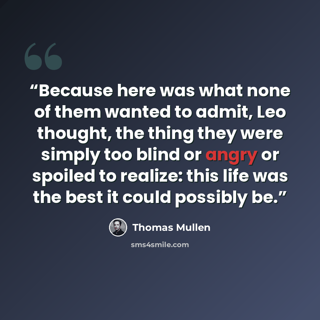“Because here was what none of them wanted to admit, Leo thought, the thing they were simply too blind or angry or spoiled to realize: this life was the best it could possibly be.” quote by Thomas Mullen
