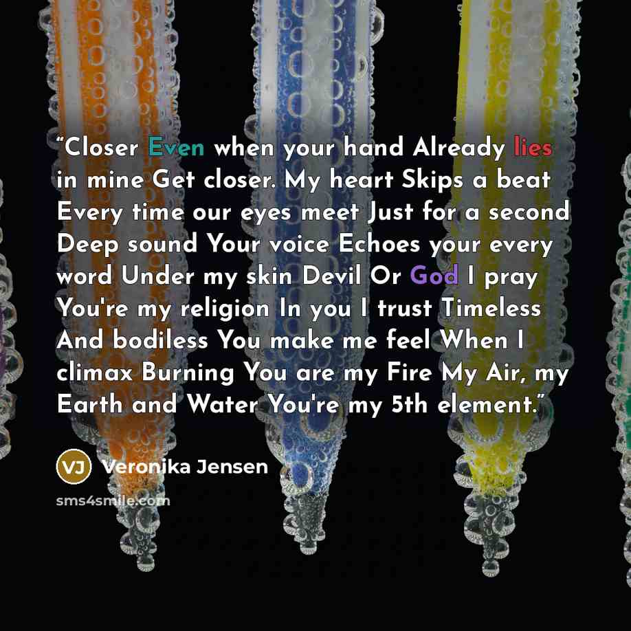 “Closer Even when your hand Already lies in mine Get closer. My heart Skips a beat Every time our eyes meet Just for a second Deep sound Your voice Echoes your every word Under my skin Devil Or God I pray You're my religion In you I trust Timeless And bodiless You make me feel When I climax Burning…” quote by Veronika Jensen