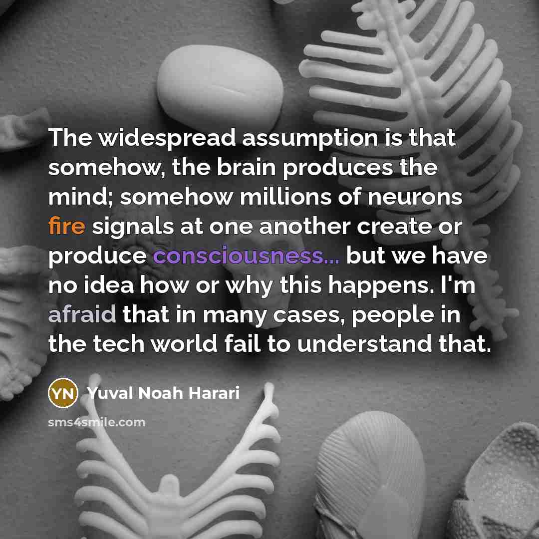 “The widespread assumption is that somehow, the brain produces the mind; somehow millions of neurons fire signals at one another create or produce consciousness... but we have no idea how or why this happens. I'm afraid that in many cases, people in the tech world fail to understand that.” quote by Yuval Noah Harari