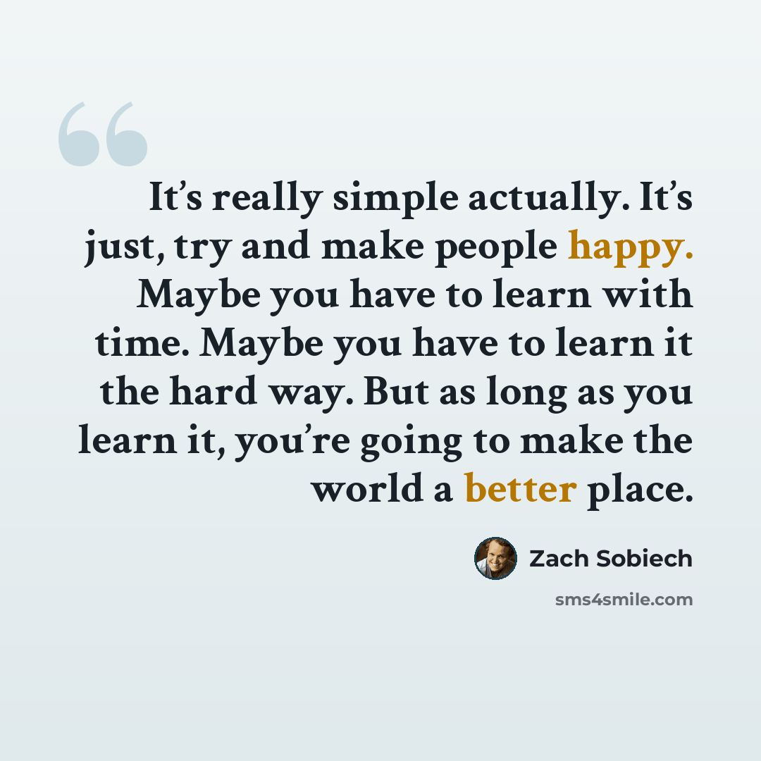 “It’s really simple actually. It’s just, try and make people happy. Maybe you have to learn with time. Maybe you have to learn it the hard way. But as long as you learn it, you’re going to make the world a better place.” quote by Zach Sobiech
