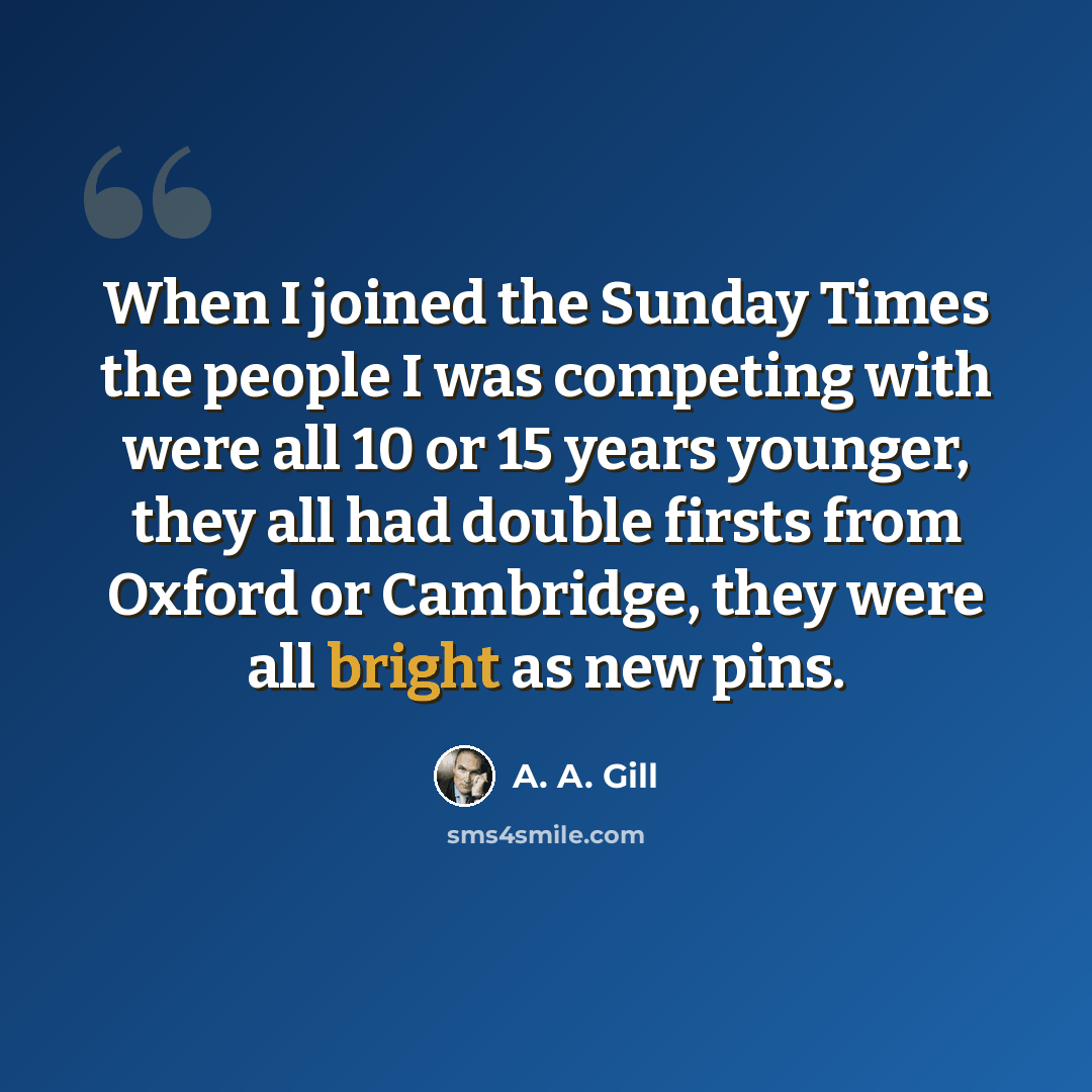 “When I joined the Sunday Times the people I was competing with were all 10 or 15 years younger, they all had double firsts from Oxford or Cambridge, they were all bright as new pins.” quote by A. A. Gill