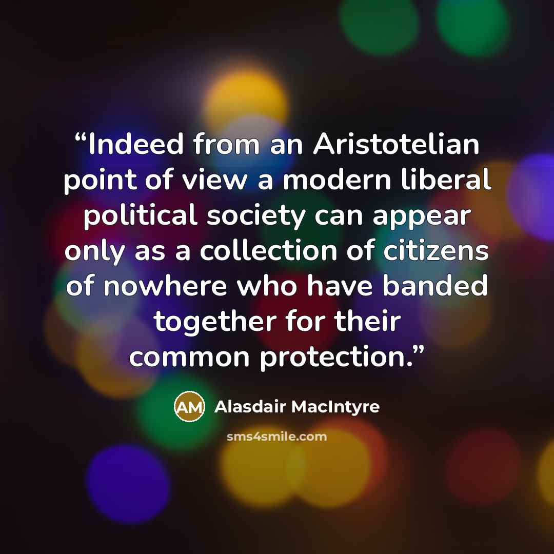 “Indeed from an Aristotelian point of view a modern liberal political society can appear only as a collection of citizens of nowhere who have banded together for their common protection.” quote by Alasdair MacIntyre