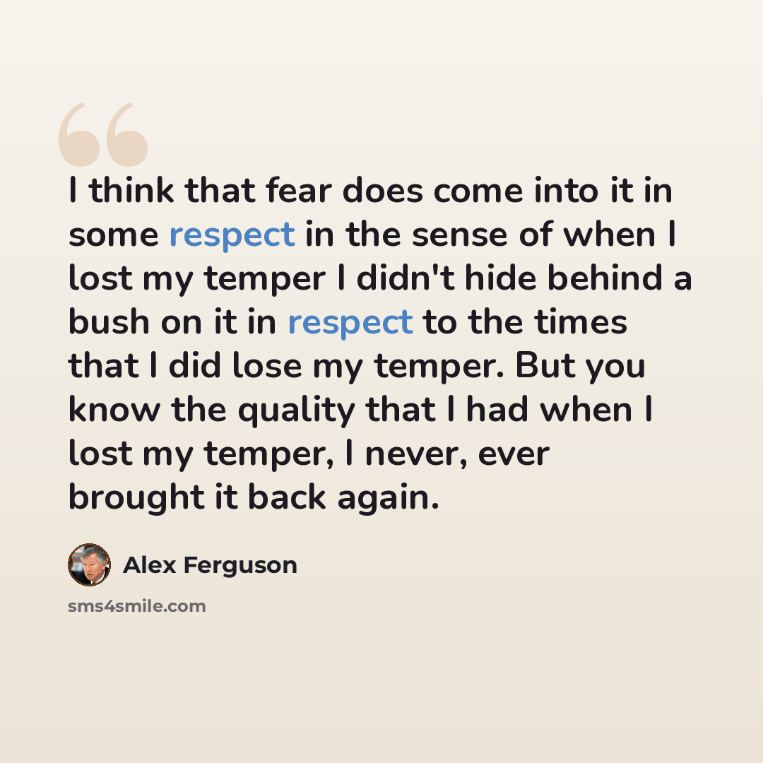 “I think that fear does come into it in some respect in the sense of when I lost my temper I didn't hide behind a bush on it in respect to the times that I did lose my temper. But you know the quality that I had when I lost my temper, I never, ever brought it back again.” quote by Alex Ferguson