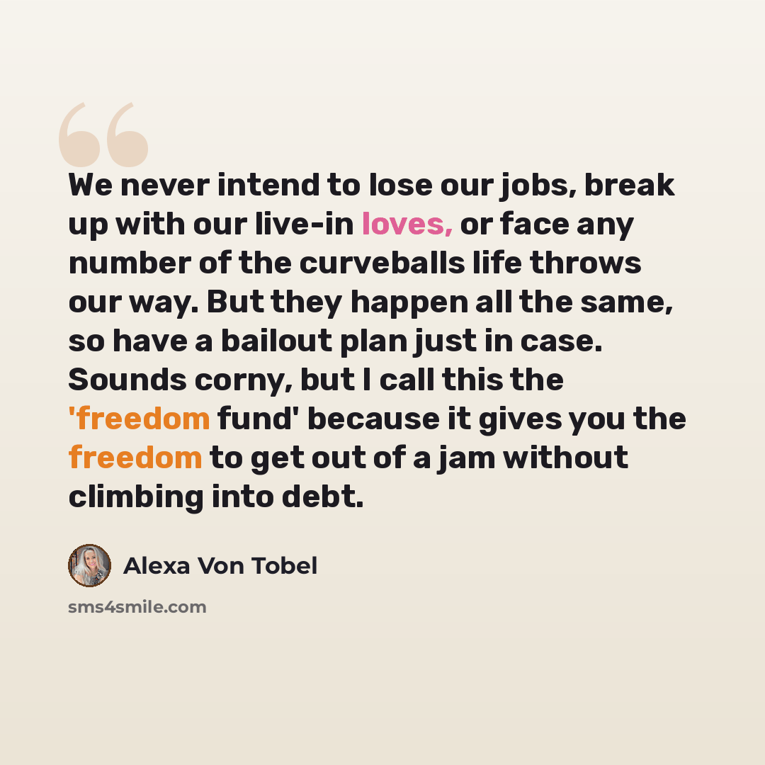 “We never intend to lose our jobs, break up with our live-in loves, or face any number of the curveballs life throws our way. But they happen all the same, so have a bailout plan just in case. Sounds corny, but I call this the 'freedom fund' because it gives you the freedom to get out of a jam…” quote by Alexa Von Tobel