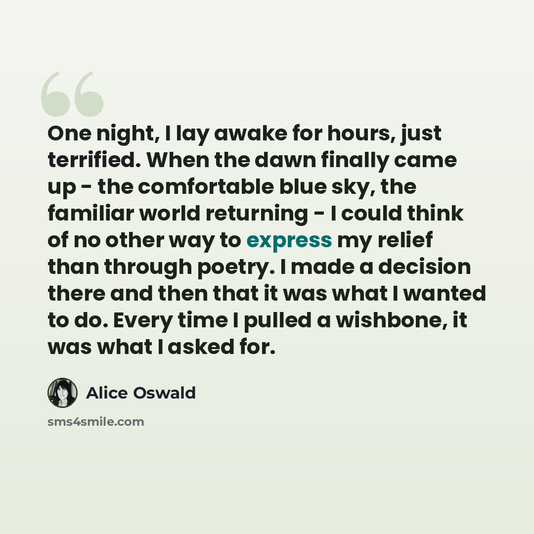 “One night, I lay awake for hours, just terrified. When the dawn finally came up - the comfortable blue sky, the familiar world returning - I could think of no other way to express my relief than through poetry. I made a decision there and then that it was what I wanted to do. Every time I pulled a…” quote by Alice Oswald